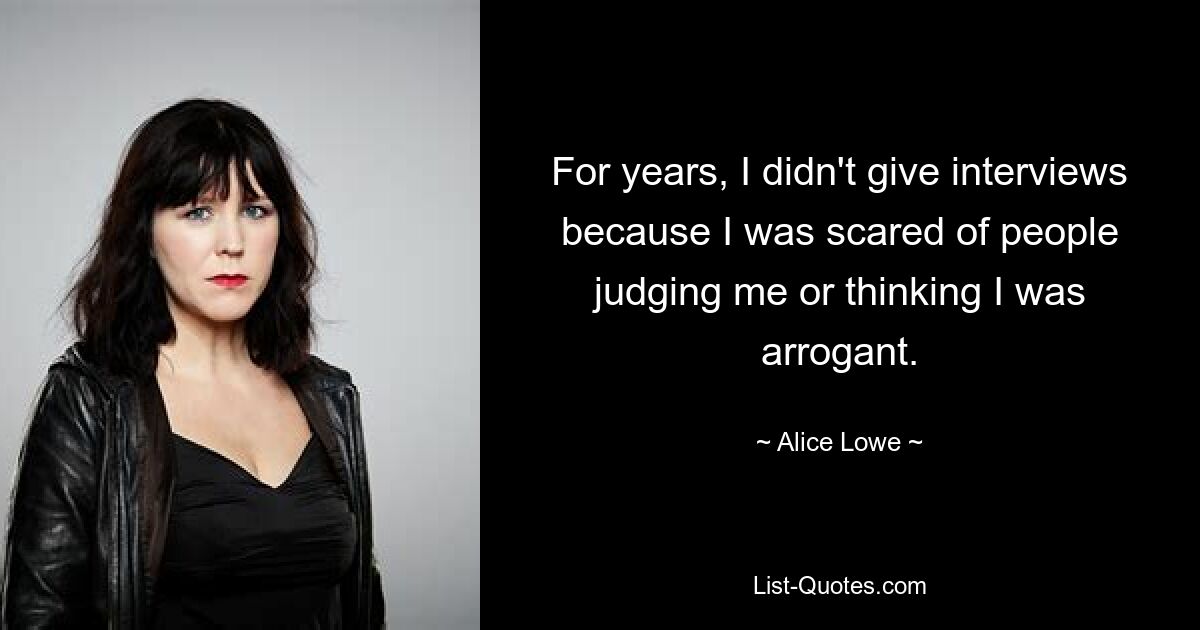 For years, I didn't give interviews because I was scared of people judging me or thinking I was arrogant. — © Alice Lowe