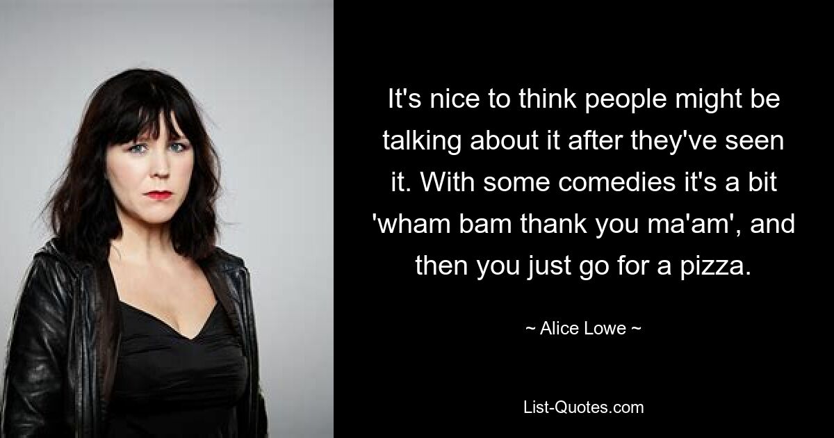 It's nice to think people might be talking about it after they've seen it. With some comedies it's a bit 'wham bam thank you ma'am', and then you just go for a pizza. — © Alice Lowe