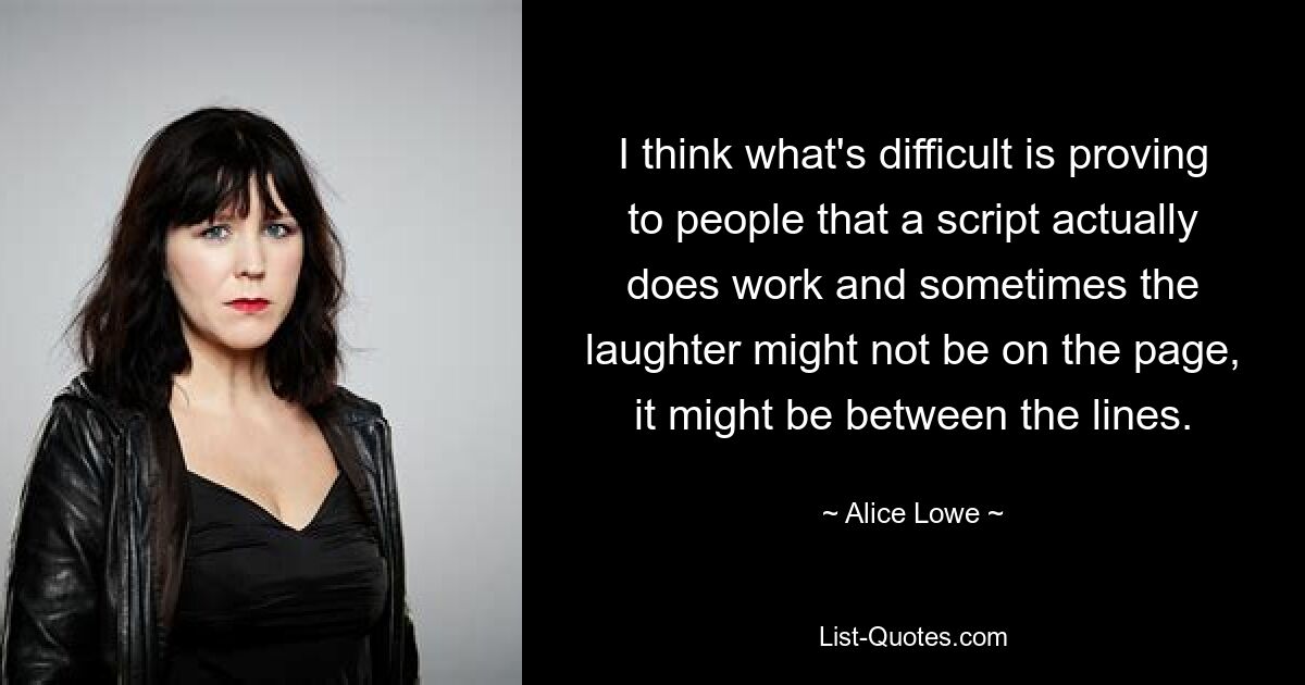 I think what's difficult is proving to people that a script actually does work and sometimes the laughter might not be on the page, it might be between the lines. — © Alice Lowe