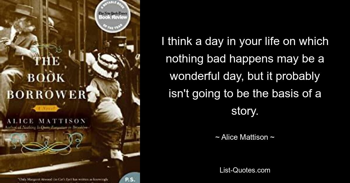 I think a day in your life on which nothing bad happens may be a wonderful day, but it probably isn't going to be the basis of a story. — © Alice Mattison