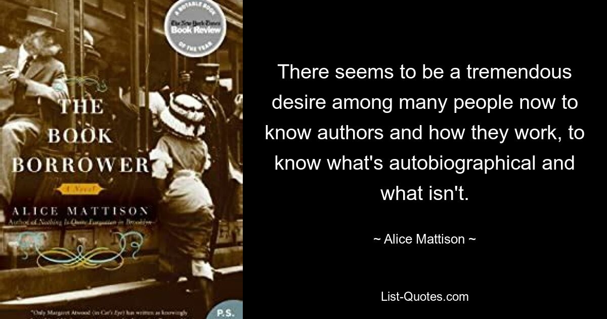 There seems to be a tremendous desire among many people now to know authors and how they work, to know what's autobiographical and what isn't. — © Alice Mattison