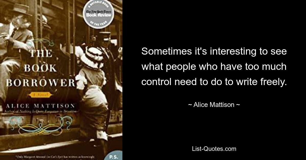 Sometimes it's interesting to see what people who have too much control need to do to write freely. — © Alice Mattison