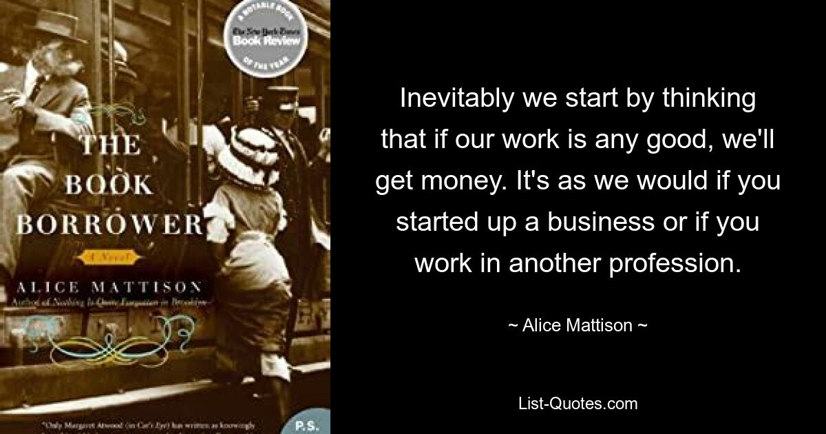 Inevitably we start by thinking that if our work is any good, we'll get money. It's as we would if you started up a business or if you work in another profession. — © Alice Mattison