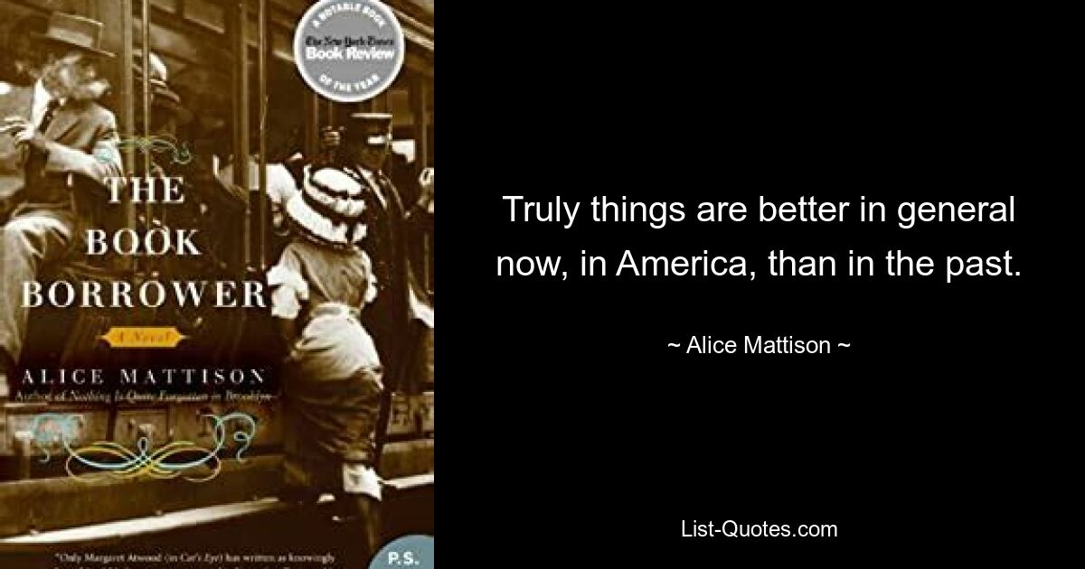 Truly things are better in general now, in America, than in the past. — © Alice Mattison