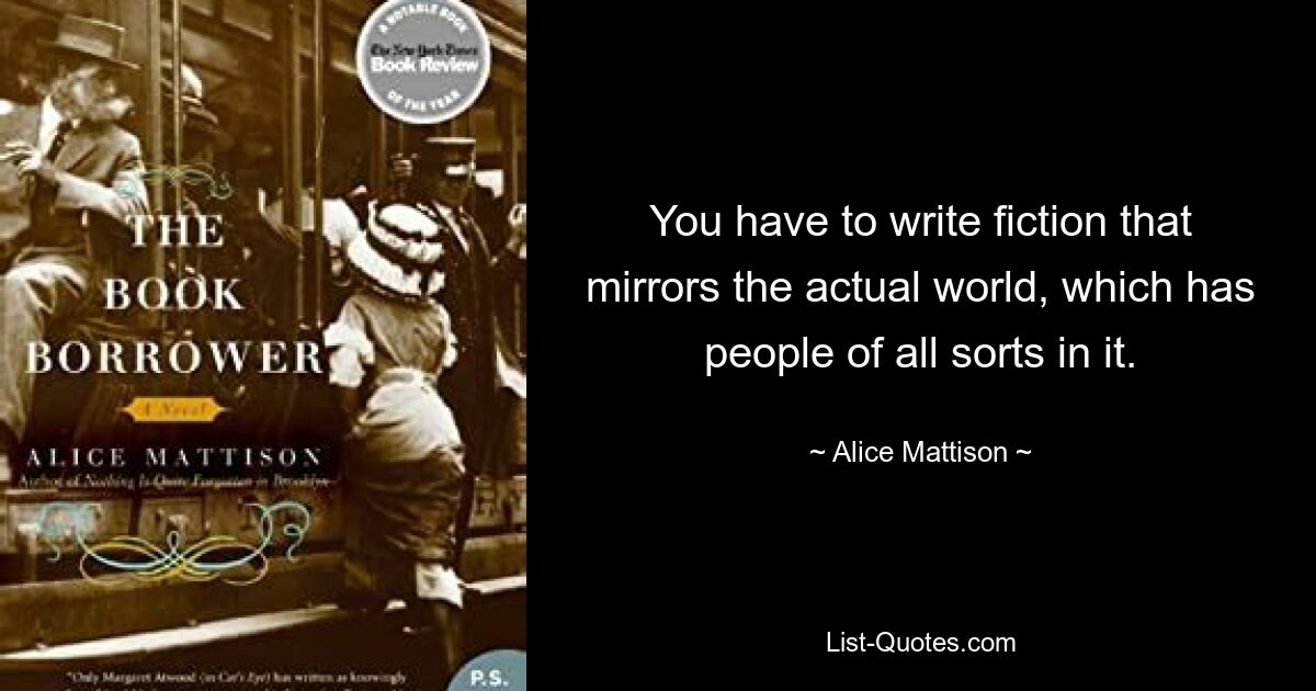 You have to write fiction that mirrors the actual world, which has people of all sorts in it. — © Alice Mattison