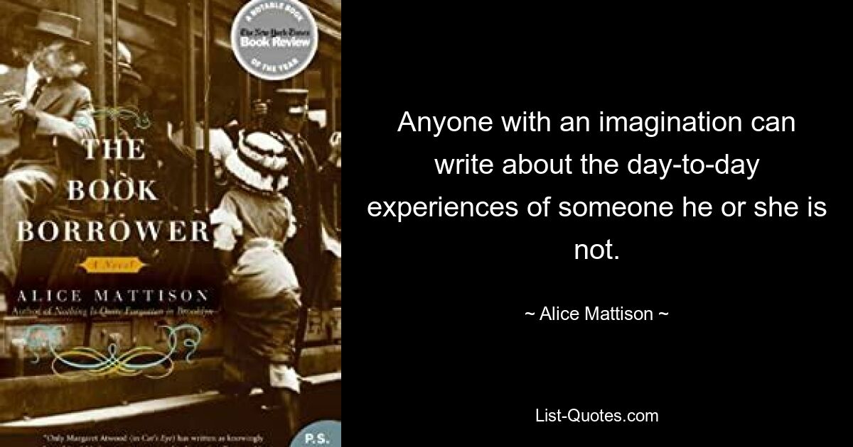 Anyone with an imagination can write about the day-to-day experiences of someone he or she is not. — © Alice Mattison