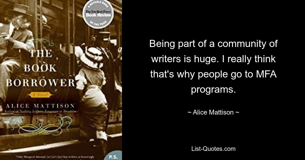 Being part of a community of writers is huge. I really think that's why people go to MFA programs. — © Alice Mattison