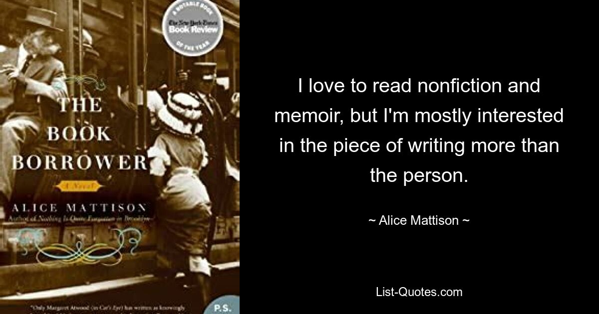 I love to read nonfiction and memoir, but I'm mostly interested in the piece of writing more than the person. — © Alice Mattison