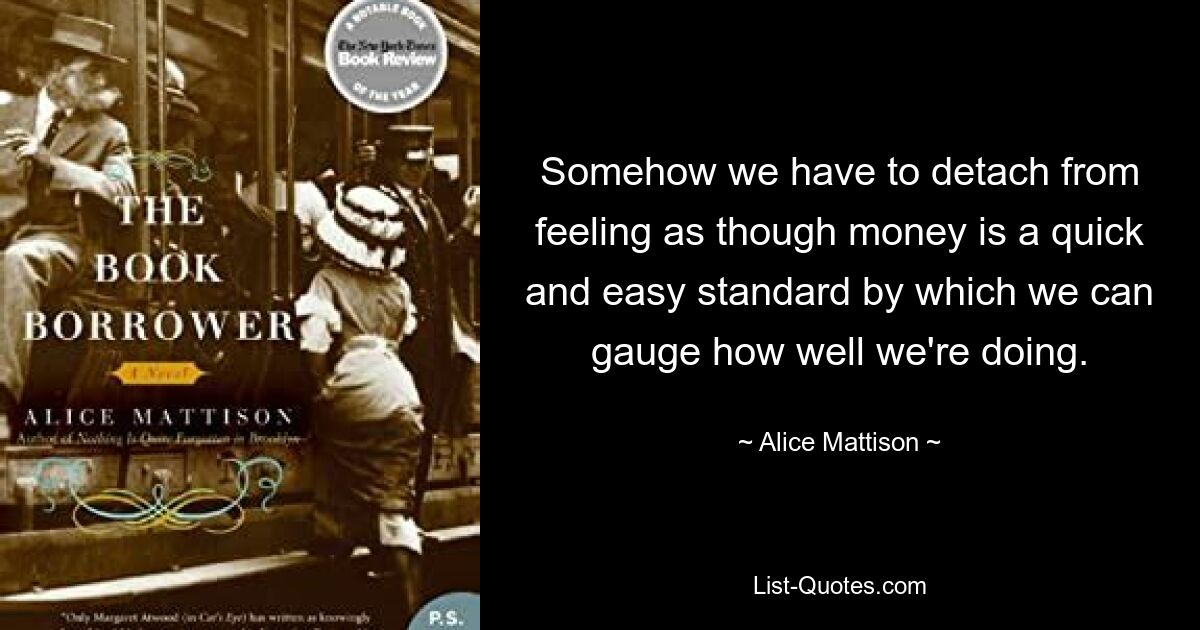 Somehow we have to detach from feeling as though money is a quick and easy standard by which we can gauge how well we're doing. — © Alice Mattison