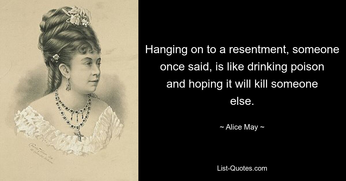 Hanging on to a resentment, someone once said, is like drinking poison and hoping it will kill someone else. — © Alice May