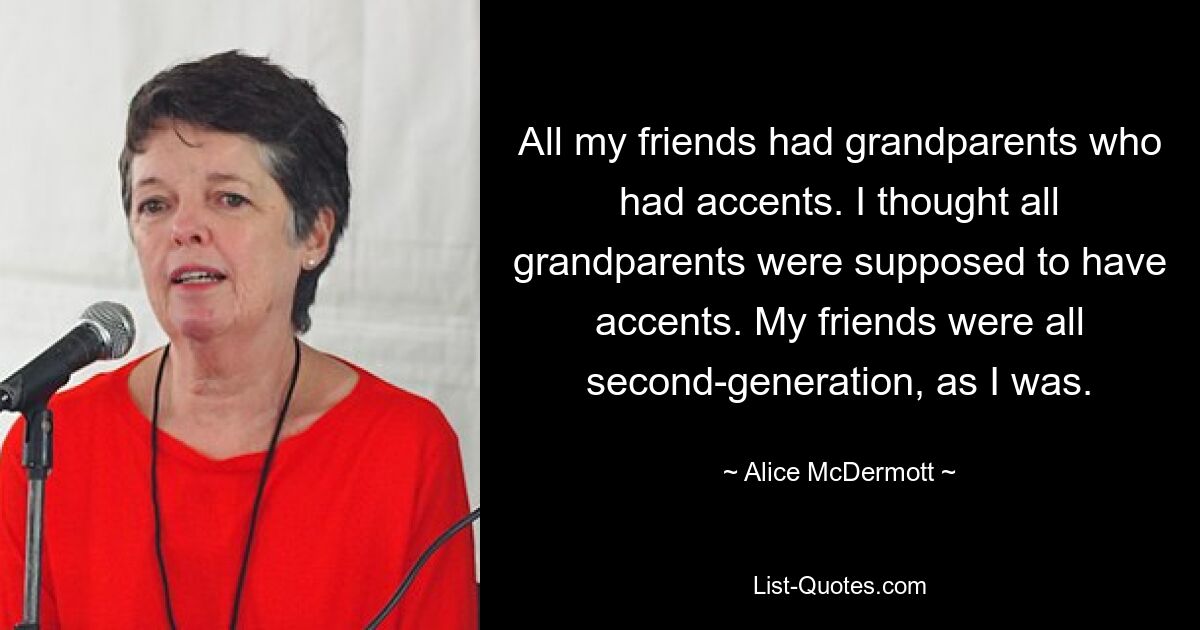 All my friends had grandparents who had accents. I thought all grandparents were supposed to have accents. My friends were all second-generation, as I was. — © Alice McDermott