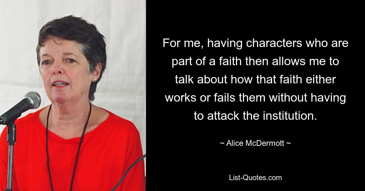 For me, having characters who are part of a faith then allows me to talk about how that faith either works or fails them without having to attack the institution. — © Alice McDermott