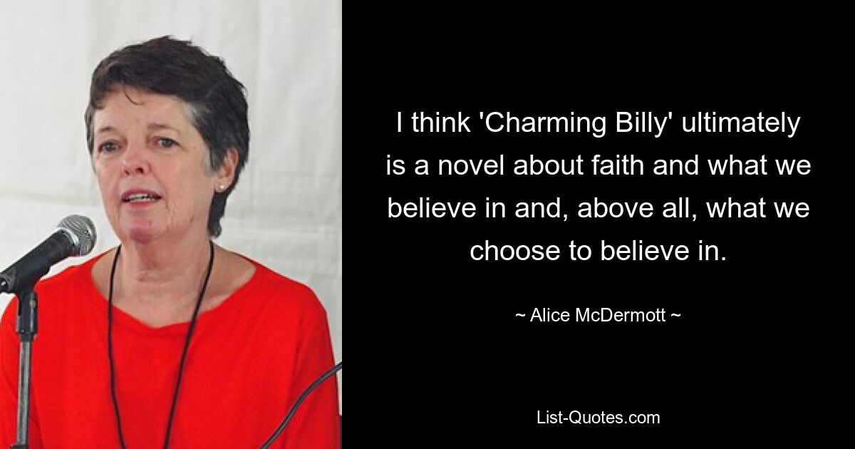 I think 'Charming Billy' ultimately is a novel about faith and what we believe in and, above all, what we choose to believe in. — © Alice McDermott