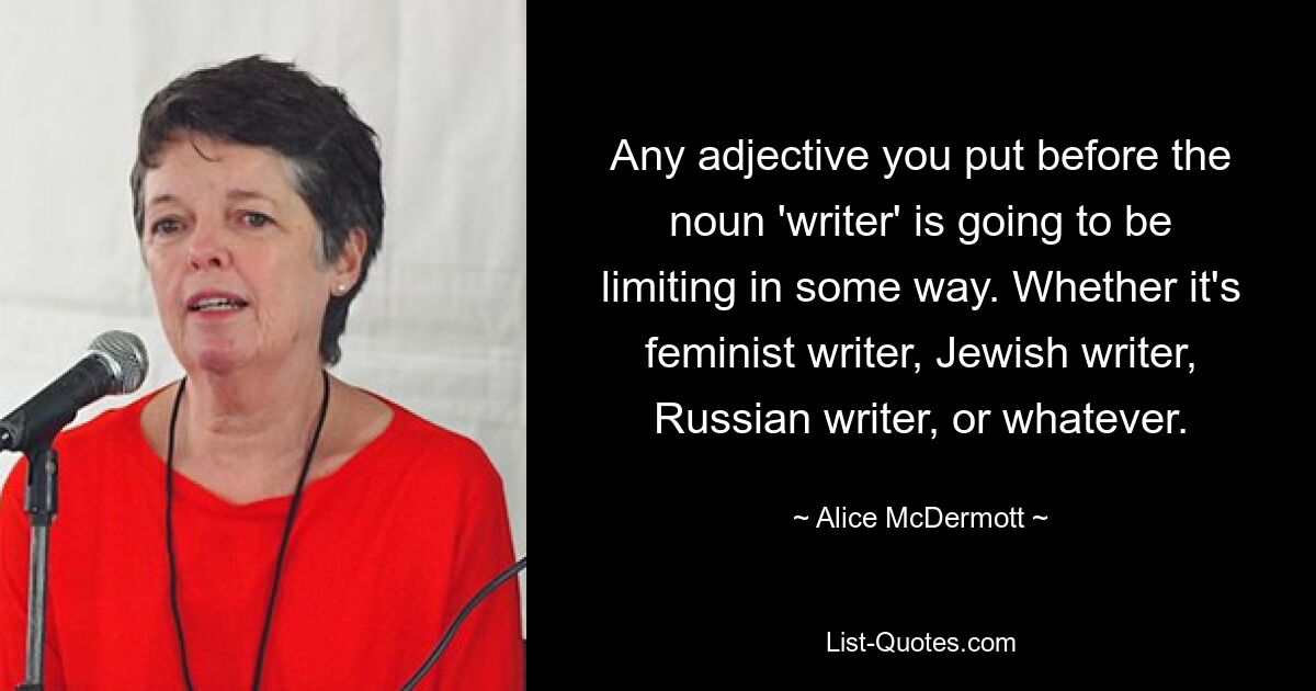 Jedes Adjektiv, das Sie vor das Substantiv „Schriftsteller“ setzen, wird in gewisser Weise einschränkend wirken. Ob feministische Schriftstellerin, jüdische Schriftstellerin, russische Schriftstellerin oder was auch immer. — © Alice McDermott 