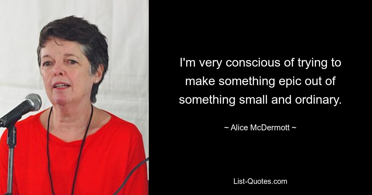 I'm very conscious of trying to make something epic out of something small and ordinary. — © Alice McDermott