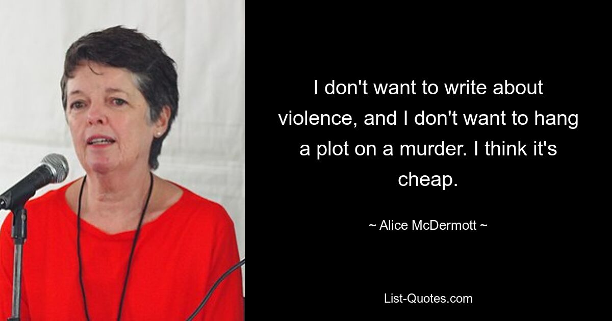 I don't want to write about violence, and I don't want to hang a plot on a murder. I think it's cheap. — © Alice McDermott