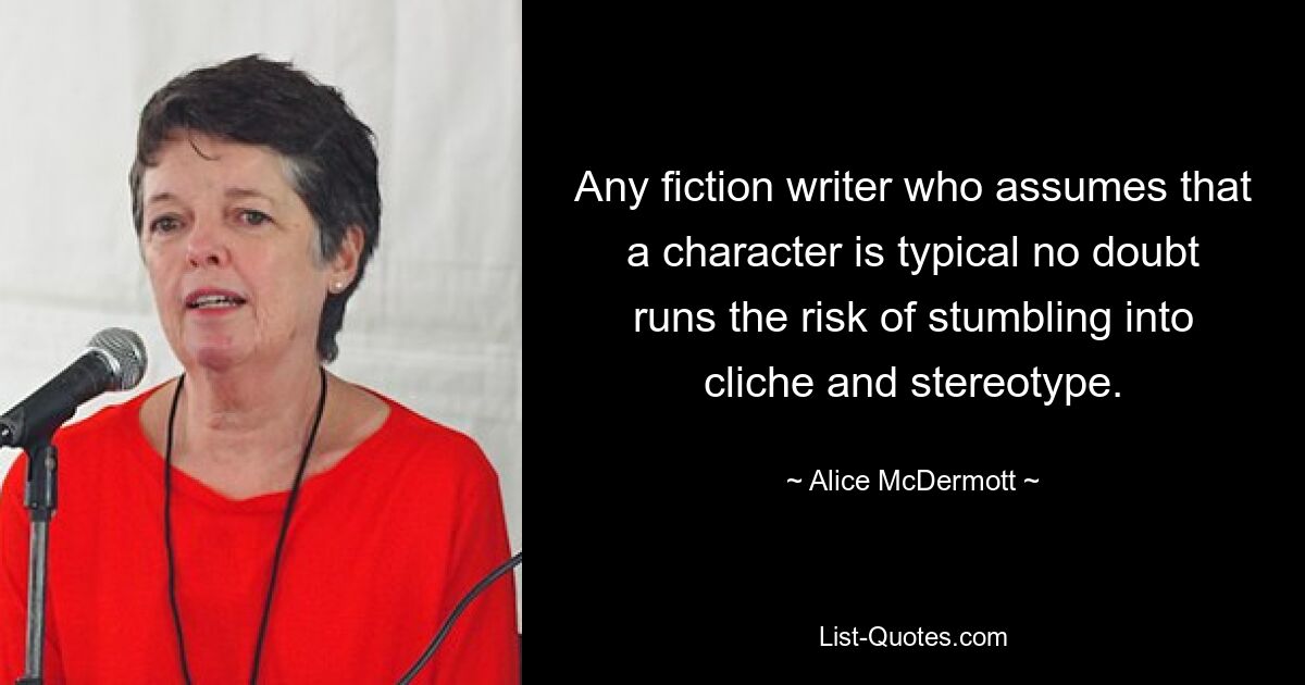 Any fiction writer who assumes that a character is typical no doubt runs the risk of stumbling into cliche and stereotype. — © Alice McDermott