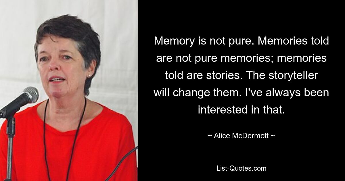 Memory is not pure. Memories told are not pure memories; memories told are stories. The storyteller will change them. I've always been interested in that. — © Alice McDermott