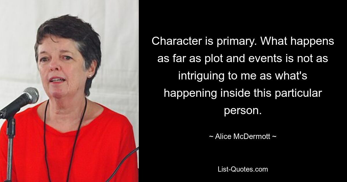 Character is primary. What happens as far as plot and events is not as intriguing to me as what's happening inside this particular person. — © Alice McDermott