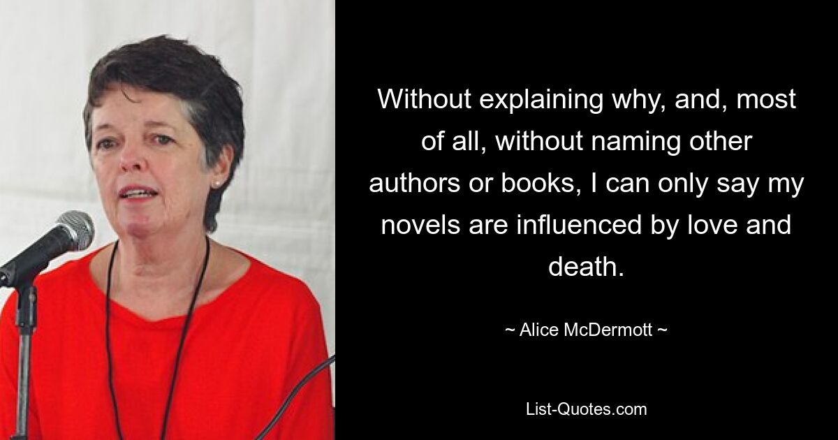 Without explaining why, and, most of all, without naming other authors or books, I can only say my novels are influenced by love and death. — © Alice McDermott