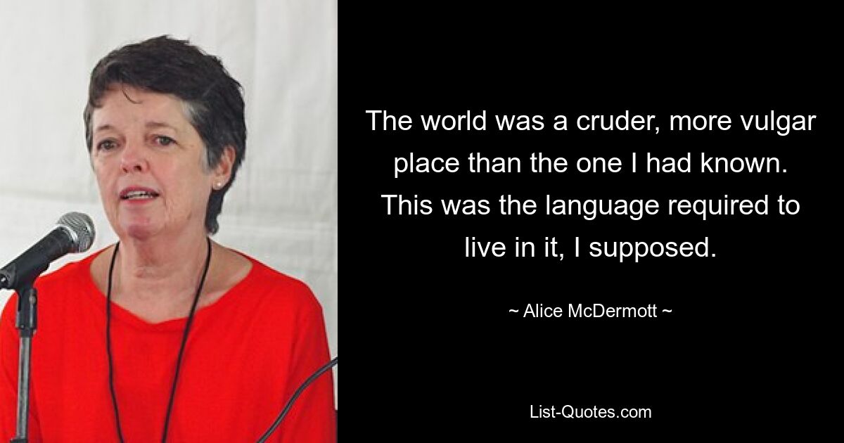 The world was a cruder, more vulgar place than the one I had known. This was the language required to live in it, I supposed. — © Alice McDermott