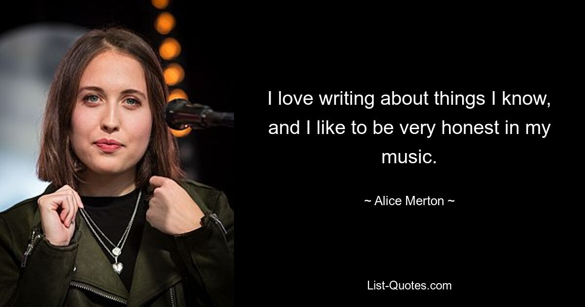 I love writing about things I know, and I like to be very honest in my music. — © Alice Merton