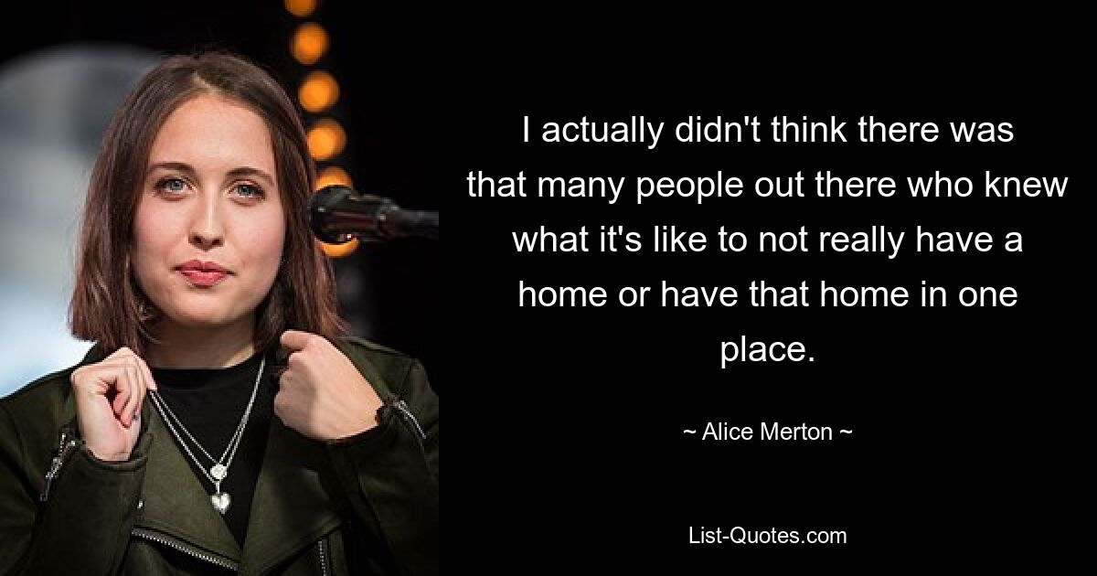 I actually didn't think there was that many people out there who knew what it's like to not really have a home or have that home in one place. — © Alice Merton