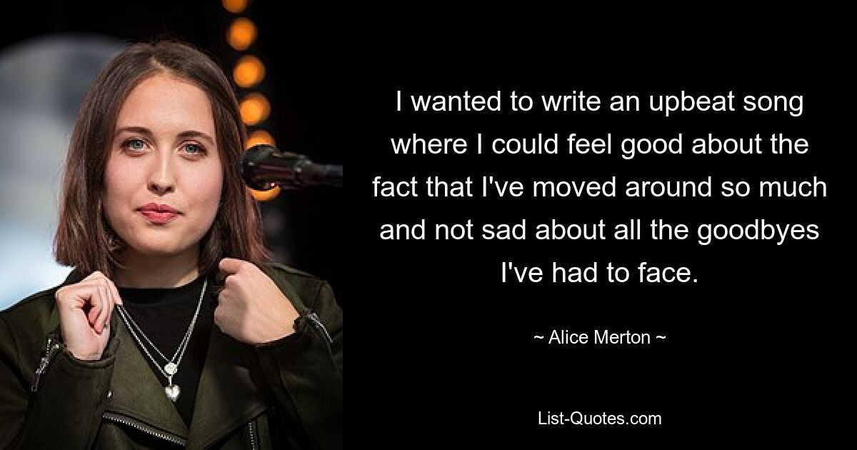 I wanted to write an upbeat song where I could feel good about the fact that I've moved around so much and not sad about all the goodbyes I've had to face. — © Alice Merton