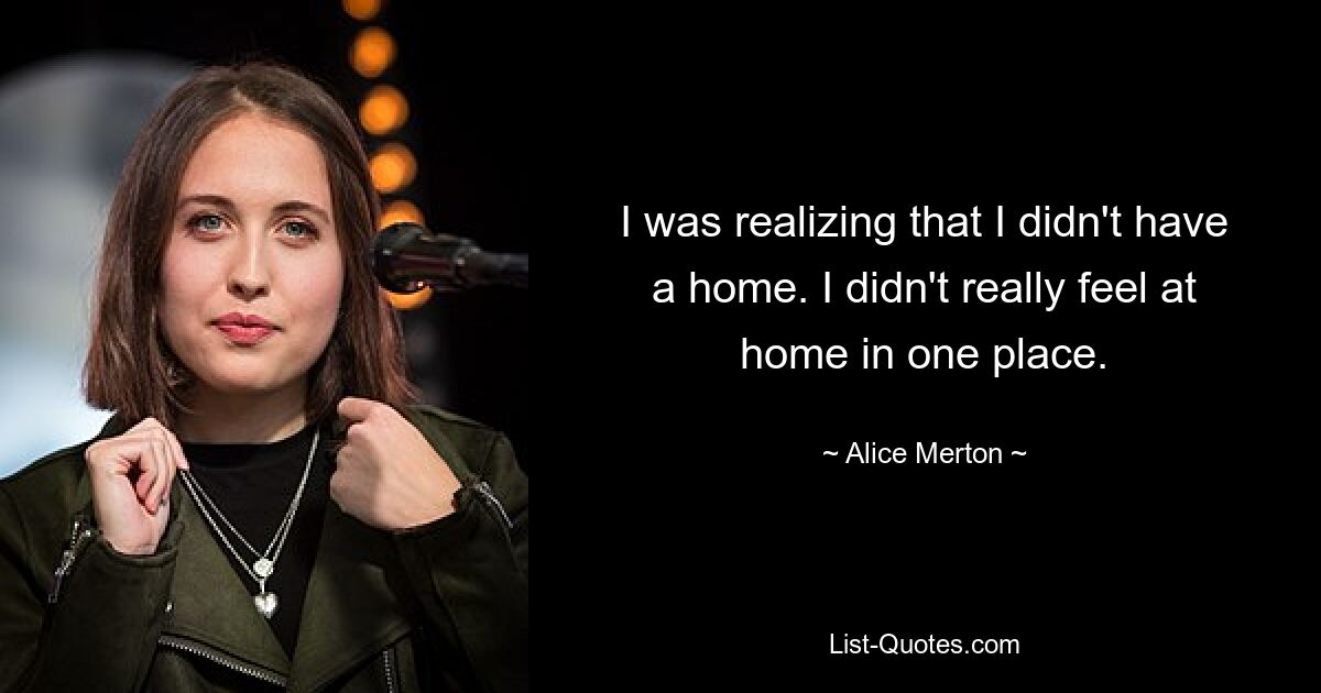 I was realizing that I didn't have a home. I didn't really feel at home in one place. — © Alice Merton