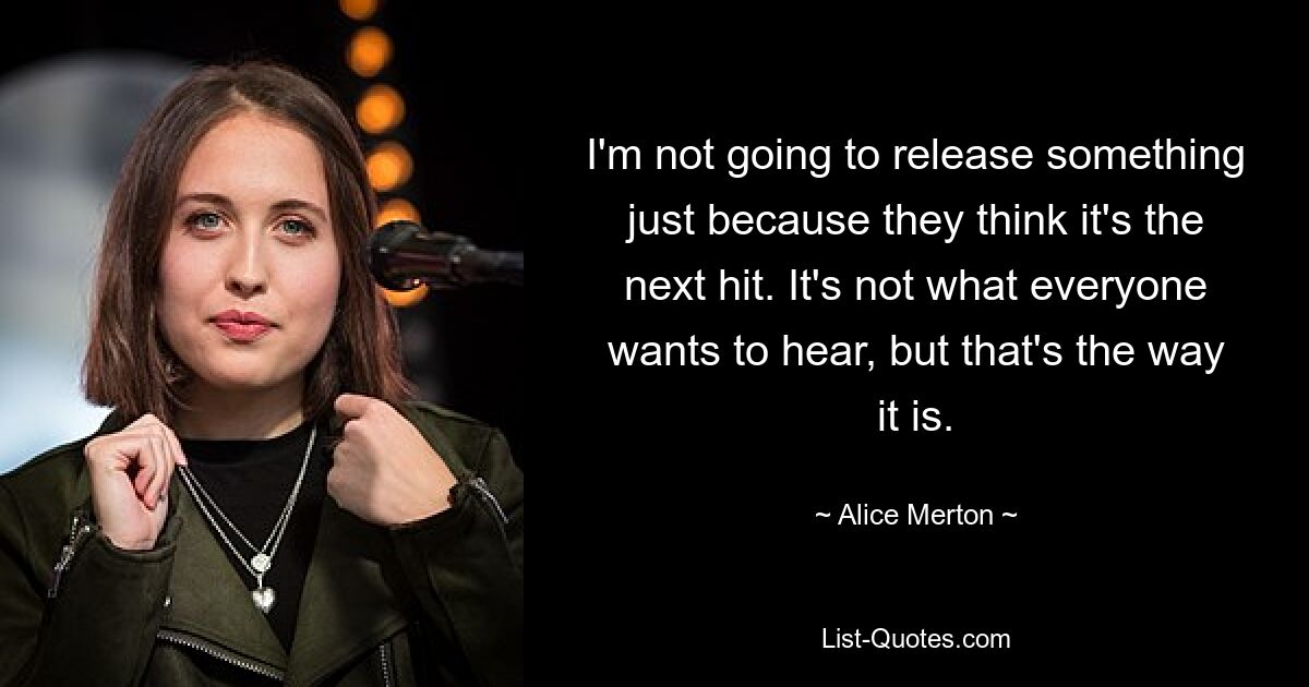 I'm not going to release something just because they think it's the next hit. It's not what everyone wants to hear, but that's the way it is. — © Alice Merton