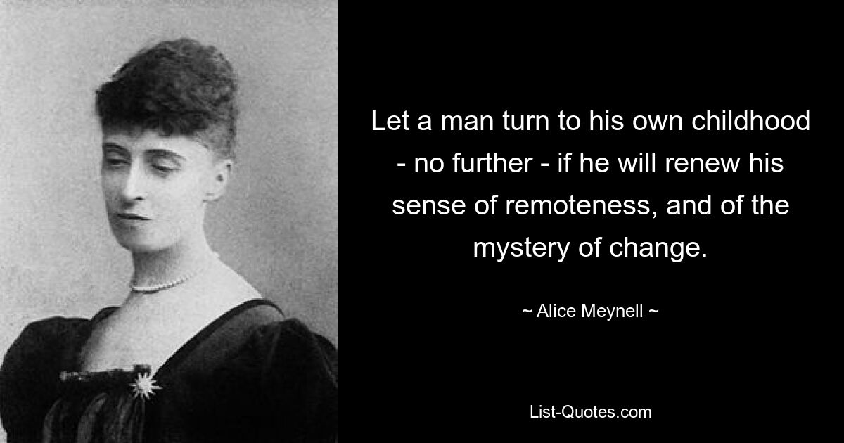 Let a man turn to his own childhood - no further - if he will renew his sense of remoteness, and of the mystery of change. — © Alice Meynell