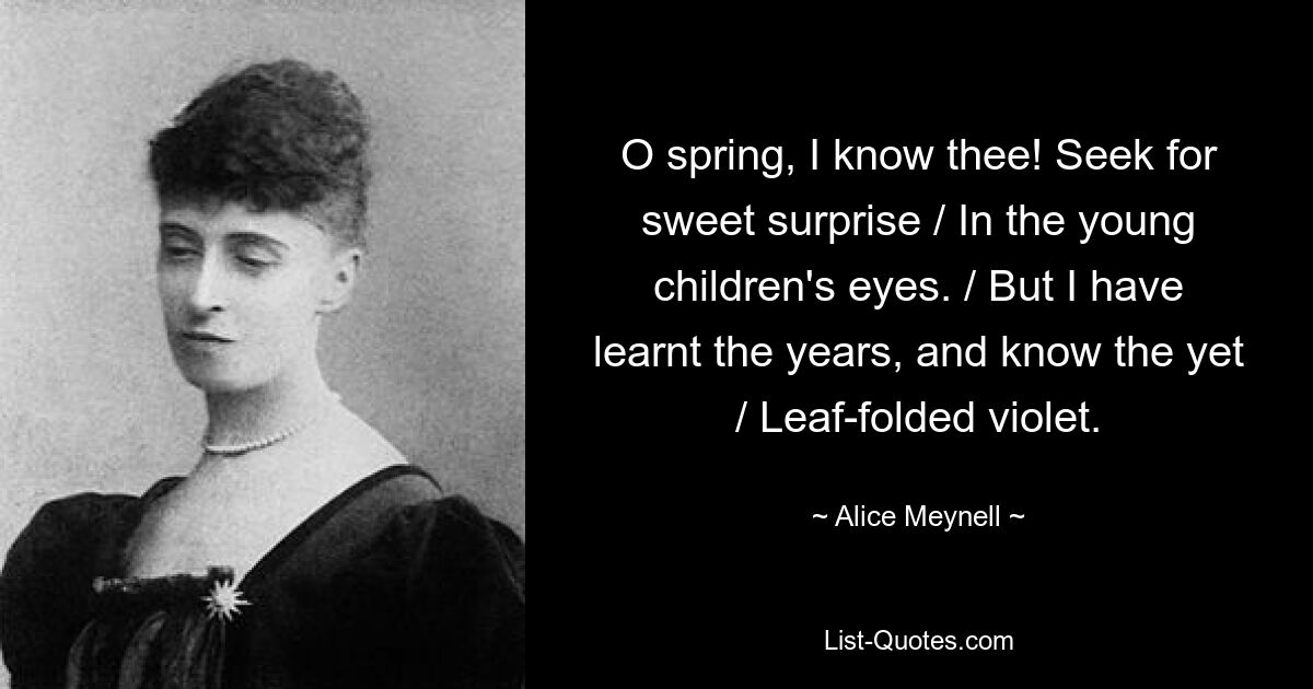 O spring, I know thee! Seek for sweet surprise / In the young children's eyes. / But I have learnt the years, and know the yet / Leaf-folded violet. — © Alice Meynell