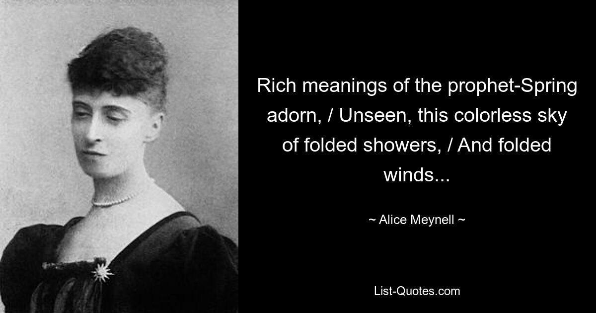 Rich meanings of the prophet-Spring adorn, / Unseen, this colorless sky of folded showers, / And folded winds... — © Alice Meynell