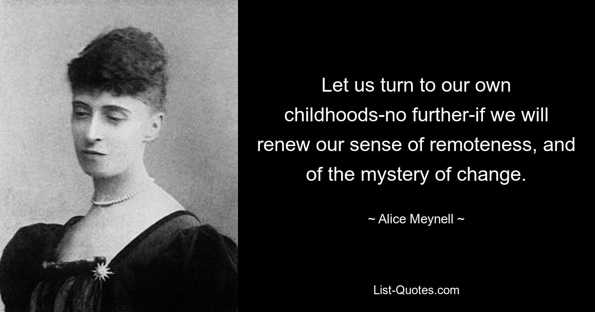 Let us turn to our own childhoods-no further-if we will renew our sense of remoteness, and of the mystery of change. — © Alice Meynell