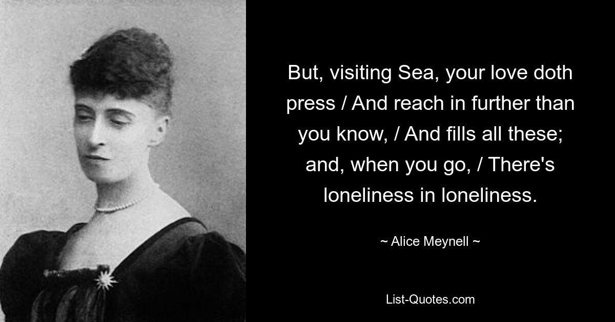 But, visiting Sea, your love doth press / And reach in further than you know, / And fills all these; and, when you go, / There's loneliness in loneliness. — © Alice Meynell