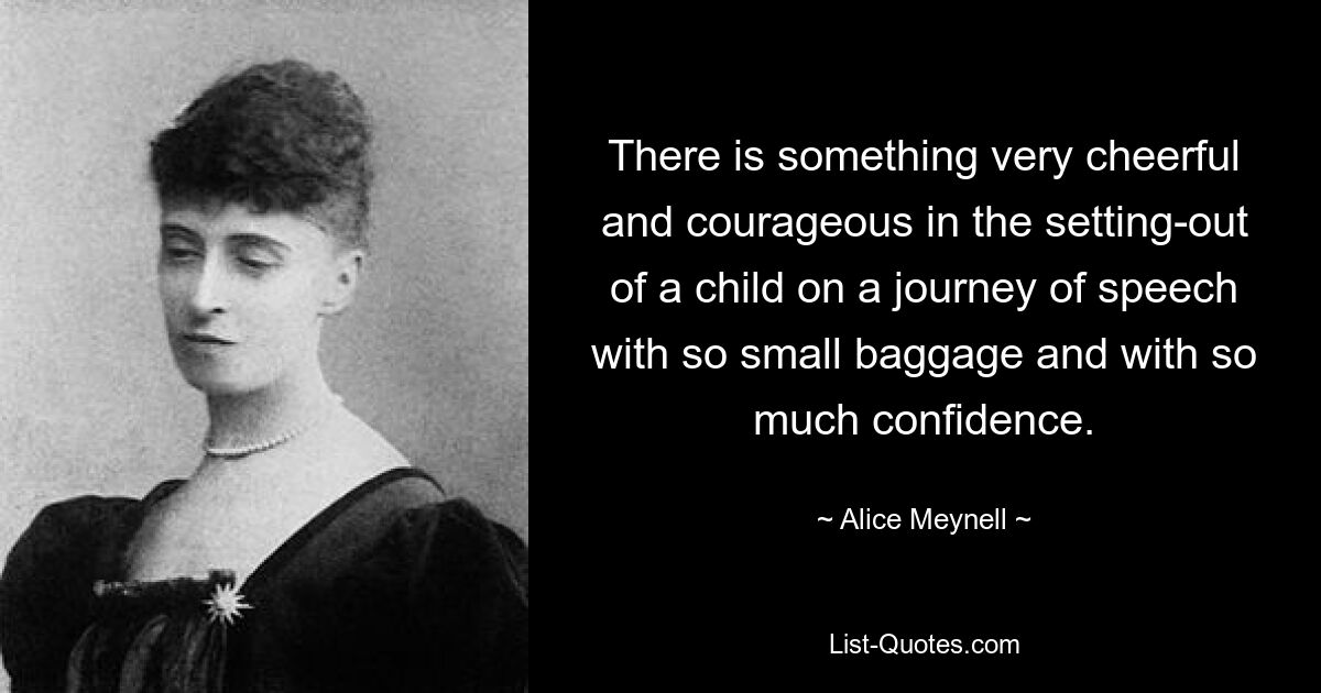 There is something very cheerful and courageous in the setting-out of a child on a journey of speech with so small baggage and with so much confidence. — © Alice Meynell