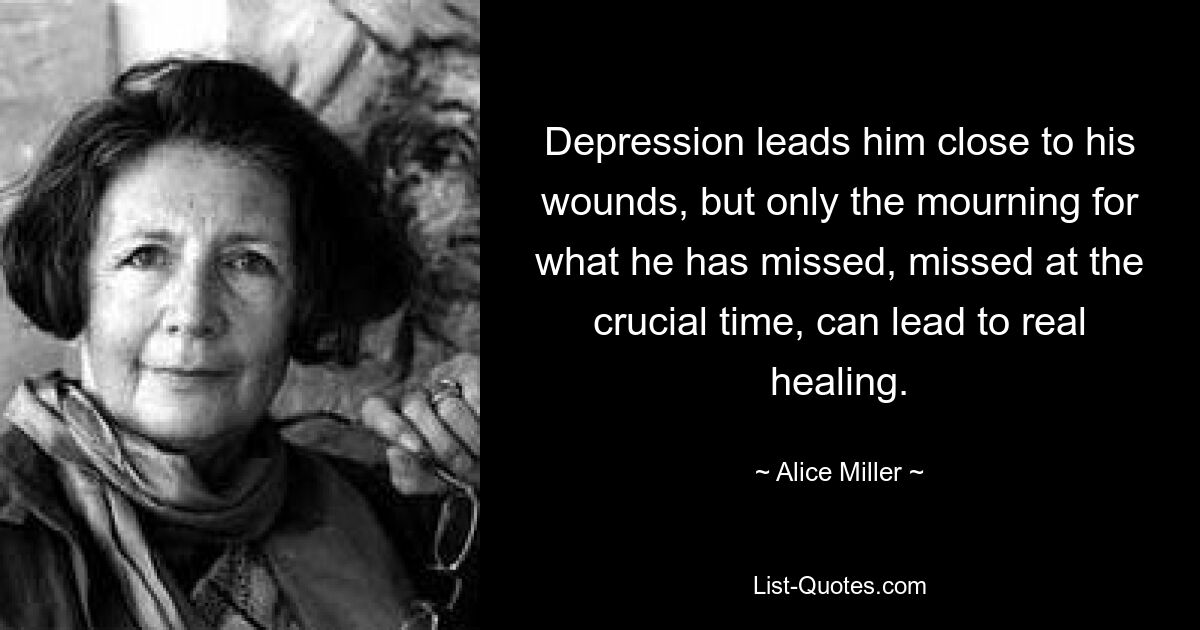 Depression leads him close to his wounds, but only the mourning for what he has missed, missed at the crucial time, can lead to real healing. — © Alice Miller