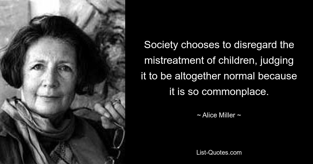 Society chooses to disregard the mistreatment of children, judging it to be altogether normal because it is so commonplace. — © Alice Miller