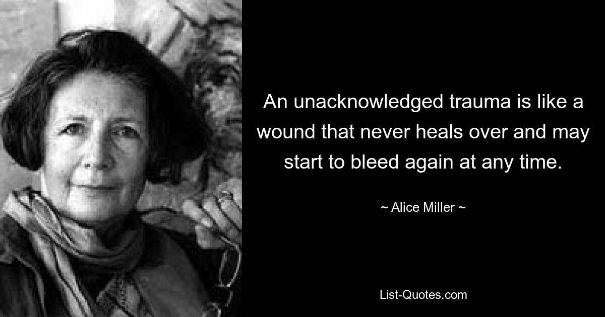 An unacknowledged trauma is like a wound that never heals over and may start to bleed again at any time. — © Alice Miller