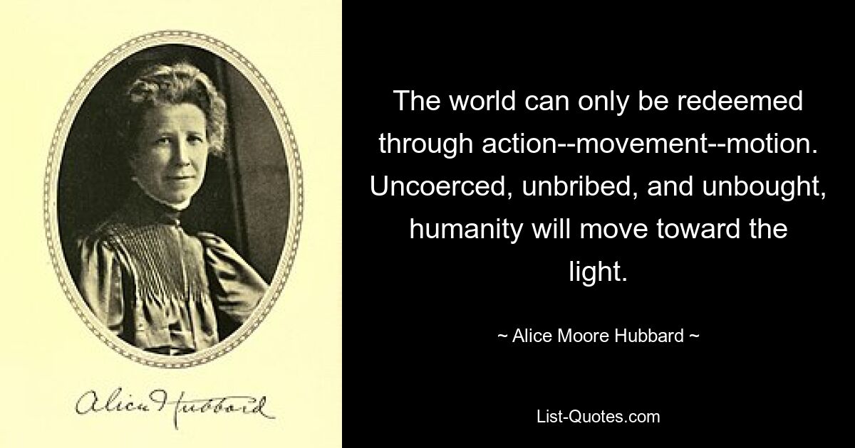 The world can only be redeemed through action--movement--motion. Uncoerced, unbribed, and unbought, humanity will move toward the light. — © Alice Moore Hubbard