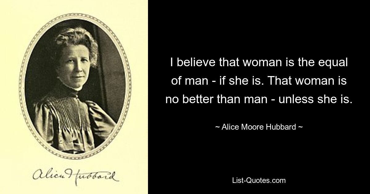 I believe that woman is the equal of man - if she is. That woman is no better than man - unless she is. — © Alice Moore Hubbard