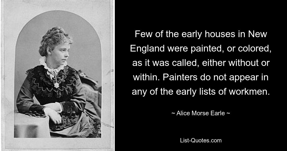 Few of the early houses in New England were painted, or colored, as it was called, either without or within. Painters do not appear in any of the early lists of workmen. — © Alice Morse Earle