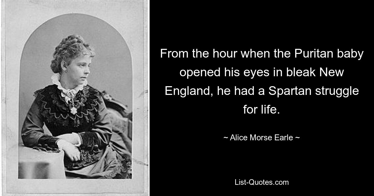 From the hour when the Puritan baby opened his eyes in bleak New England, he had a Spartan struggle for life. — © Alice Morse Earle