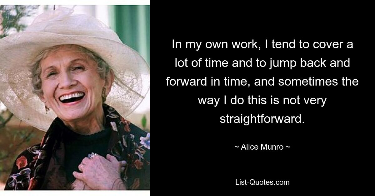 In my own work, I tend to cover a lot of time and to jump back and forward in time, and sometimes the way I do this is not very straightforward. — © Alice Munro