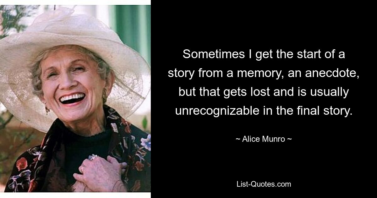 Sometimes I get the start of a story from a memory, an anecdote, but that gets lost and is usually unrecognizable in the final story. — © Alice Munro