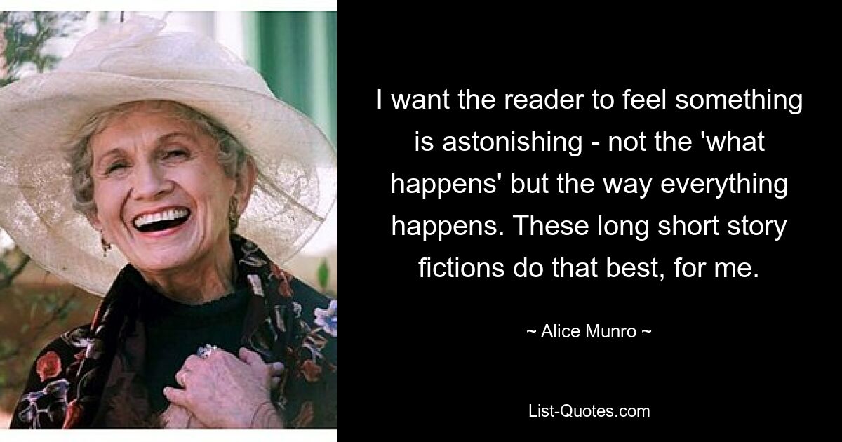 I want the reader to feel something is astonishing - not the 'what happens' but the way everything happens. These long short story fictions do that best, for me. — © Alice Munro