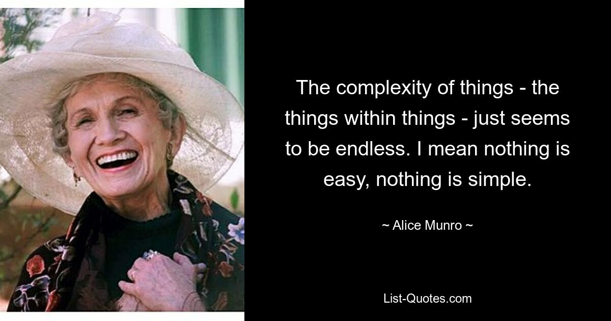 The complexity of things - the things within things - just seems to be endless. I mean nothing is easy, nothing is simple. — © Alice Munro