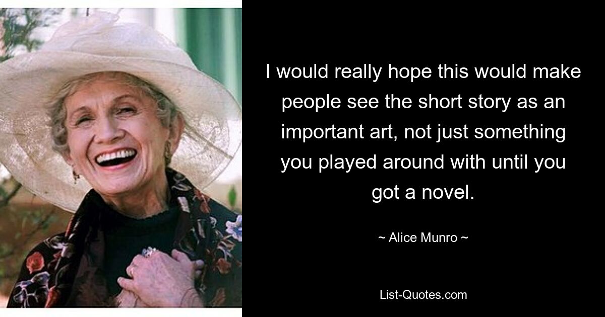 I would really hope this would make people see the short story as an important art, not just something you played around with until you got a novel. — © Alice Munro