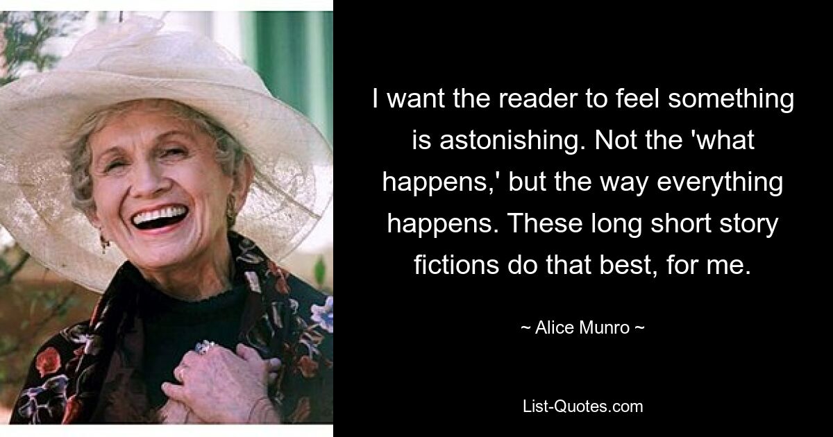 Ich möchte, dass der Leser das Gefühl hat, dass etwas Erstaunliches ist. Nicht das, was passiert, sondern die Art und Weise, wie alles passiert. Diese langen Kurzgeschichten machen das für mich am besten. — © Alice Munro