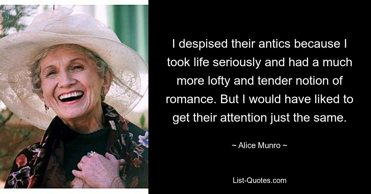 I despised their antics because I took life seriously and had a much more lofty and tender notion of romance. But I would have liked to get their attention just the same. — © Alice Munro